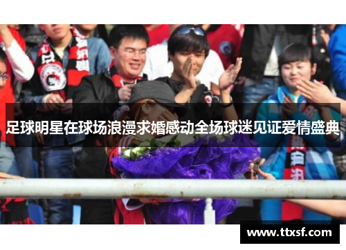 足球明星在球场浪漫求婚感动全场球迷见证爱情盛典